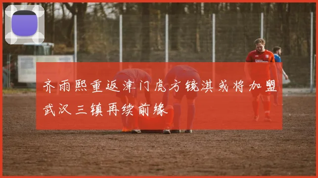齐雨熙重返津门虎方镜淇或将加盟武汉三镇再续前缘
