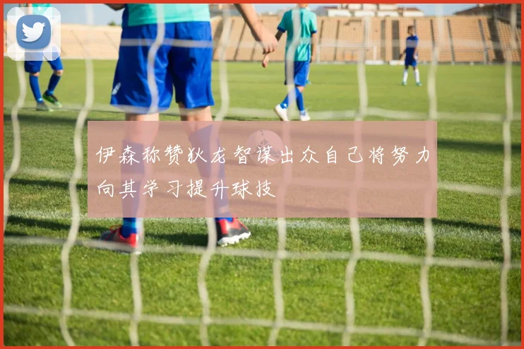 伊森称赞狄龙智谋出众自己将努力向其学习提升球技