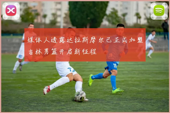 媒体人透露达拉斯摩尔已正式加盟吉林男篮开启新征程