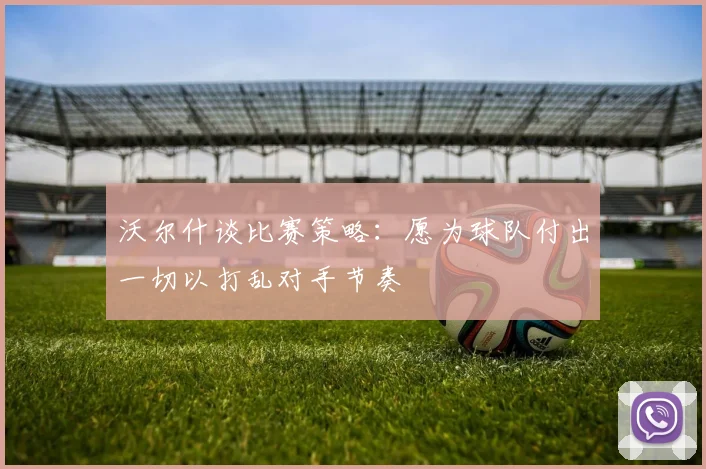 沃尔什谈比赛策略：愿为球队付出一切以打乱对手节奏