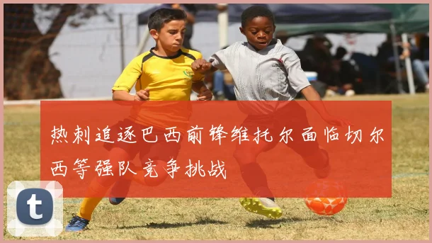 热刺追逐巴西前锋维托尔面临切尔西等强队竞争挑战