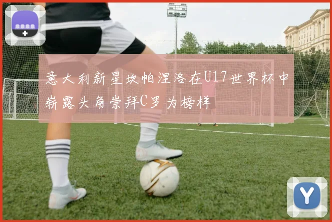 意大利新星坎帕涅洛在U17世界杯中崭露头角崇拜C罗为榜样
