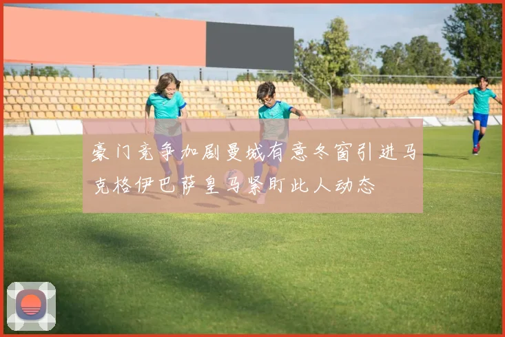 豪门竞争加剧曼城有意冬窗引进马克格伊巴萨皇马紧盯此人动态