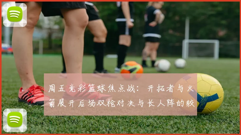 周五竞彩篮球焦点战：开拓者与火箭展开后场双枪对决与长人阵的较量