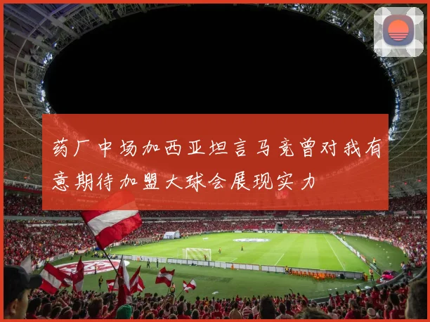 药厂中场加西亚坦言马竞曾对我有意期待加盟大球会展现实力