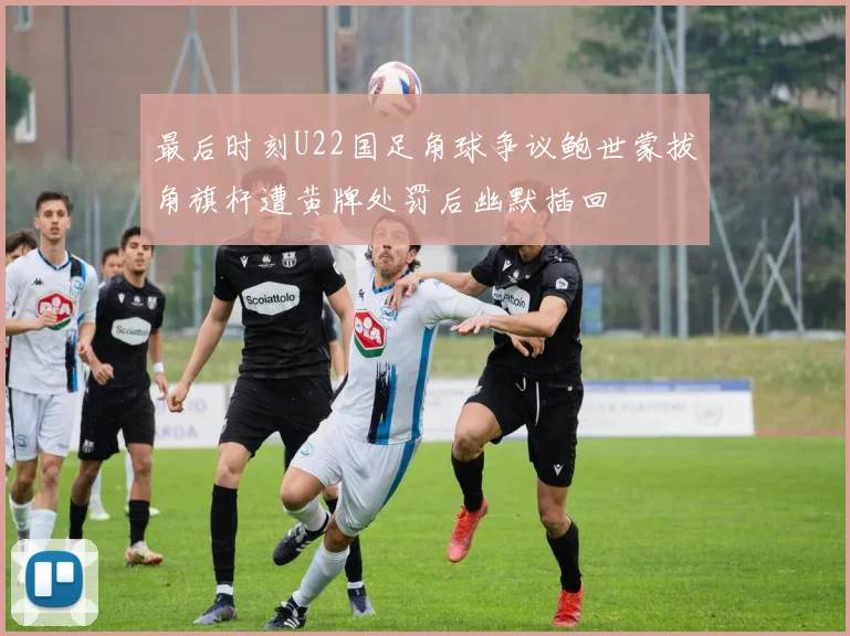 最后时刻U22国足角球争议鲍世蒙拔角旗杆遭黄牌处罚后幽默插回