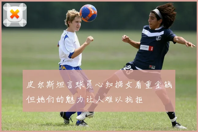 皮尔斯坦言球员心知捞女看重金钱但她们的魅力让人难以抗拒