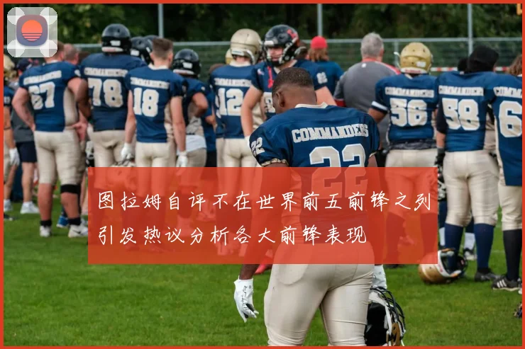 图拉姆自评不在世界前五前锋之列引发热议分析各大前锋表现